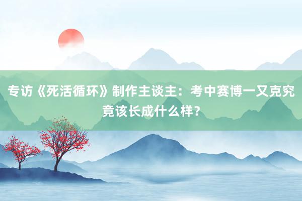 专访《死活循环》制作主谈主：考中赛博一又克究竟该长成什么样？